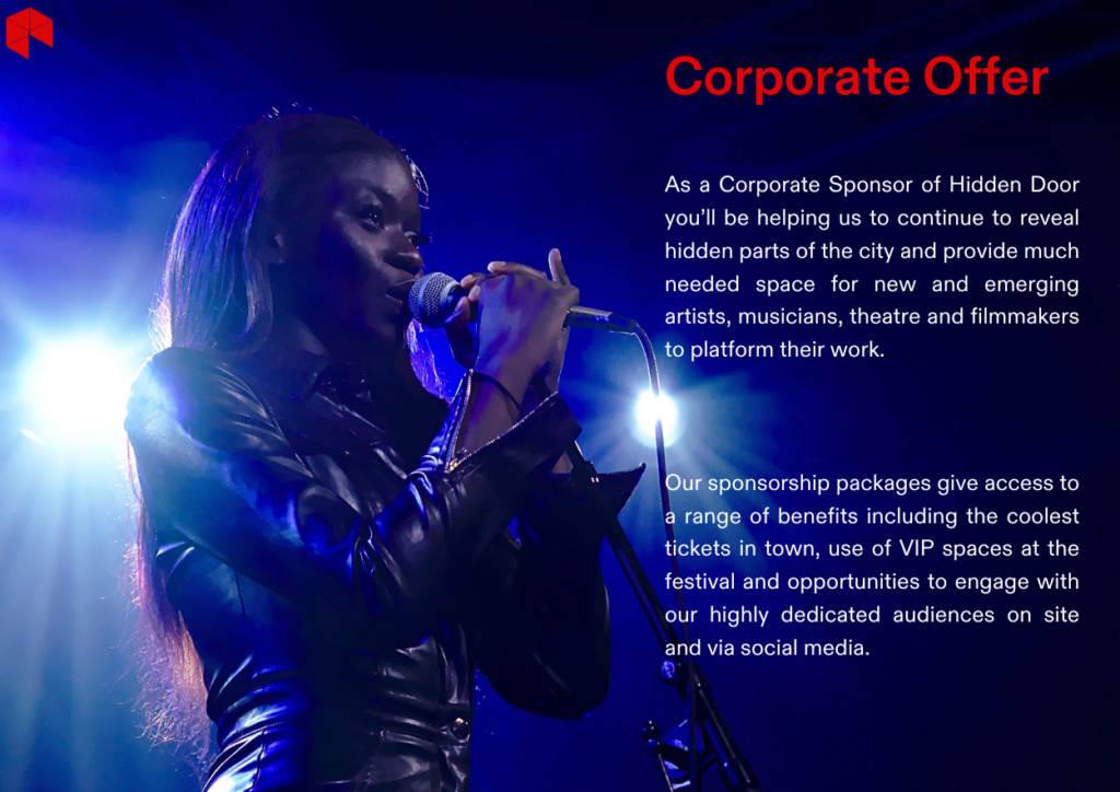 As a Corporate Sponsor of Hidden Dooryou’ll be helping us to continue to revealhidden parts of the city and provide muchneeded space for new and emergingartists, musicians, theatre and filmmakersto platform their work.Our sponsorship packages give access toa range of benefits including the coolesttickets in town, use of VIP spaces at thefestival and opportunities to engage withour highly dedicated audiences on siteand via social media.