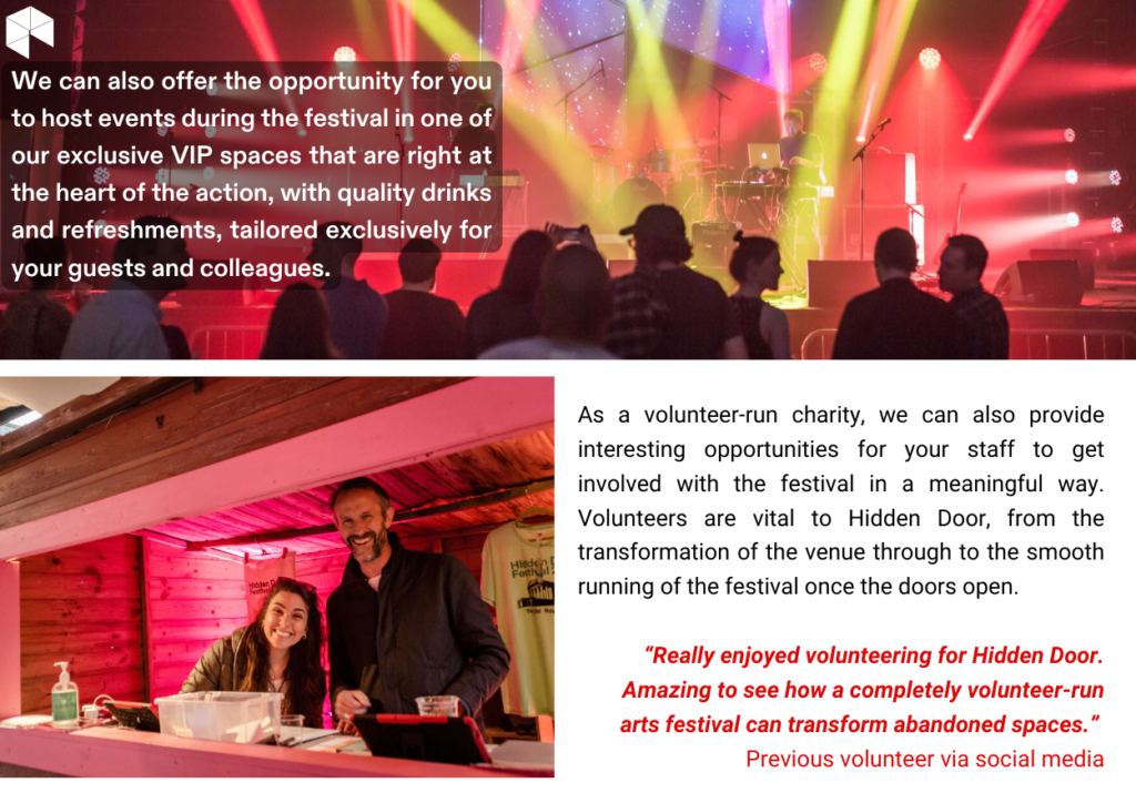 We can also offer the opportunity for youto host events during the festival in one ofour exclusive VIP spaces that are right atthe heart of the action, with quality drinksand refreshments, tailored exclusively foryour guests and colleagues.As a volunteer-run charity, we can also provideinteresting opportunities for your staff to getinvolved with the festival in a meaningful way.Volunteers are vital to Hidden Door, from thetransformation of the venue through to the smoothrunning of the festival once the doors open.“Really enjoyed volunteering for Hidden Door.Amazing to see how a completely volunteer-runarts festival can transform abandoned spaces.”Previous volunteer via social media