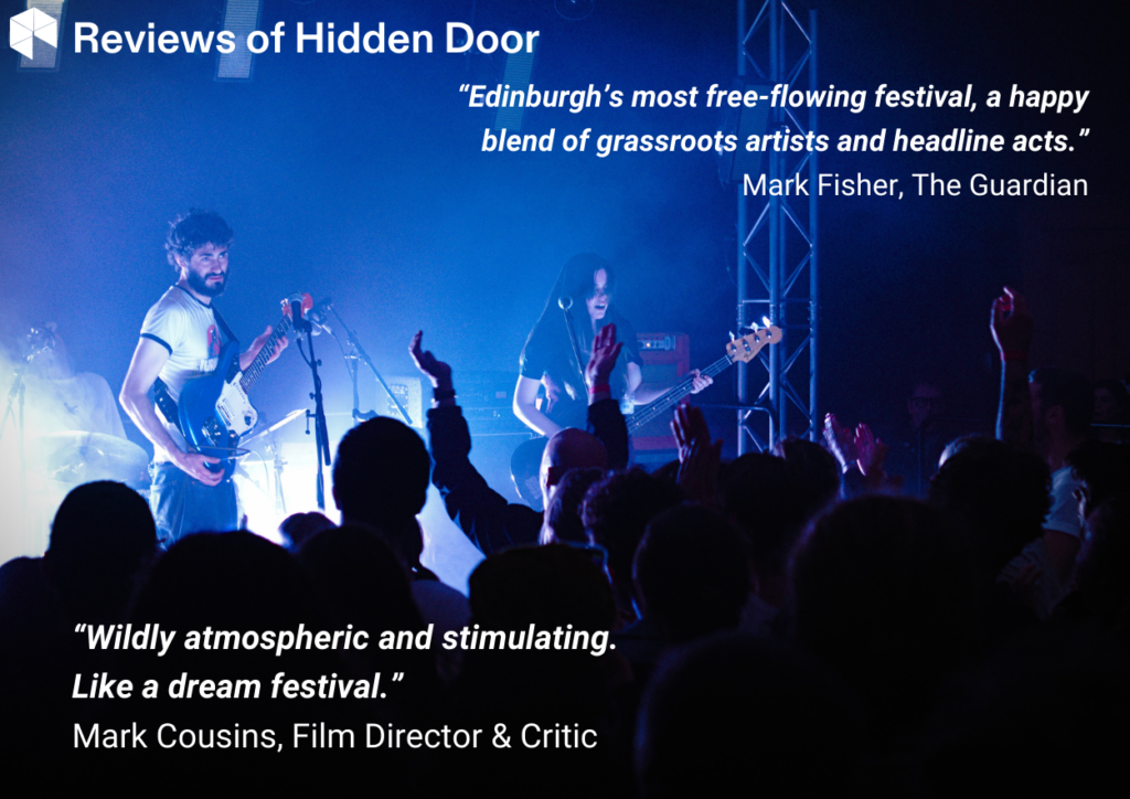 “Edinburgh’s most free-flowing festival, a happyblend of grassroots artists and headline acts.”Mark Fisher, The Guardian“Wildly atmospheric and stimulating.Like a dream festival.”Mark Cousins, Film Director & Critic